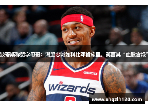 波蒂斯称赞字母哥：渴望忠诚如科比邓肯库里，笑言其“血脉含绿”